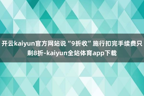 开云kaiyun官方网站说“9折收”施行扣完手续费只剩8折-kaiyun全站体育app下载