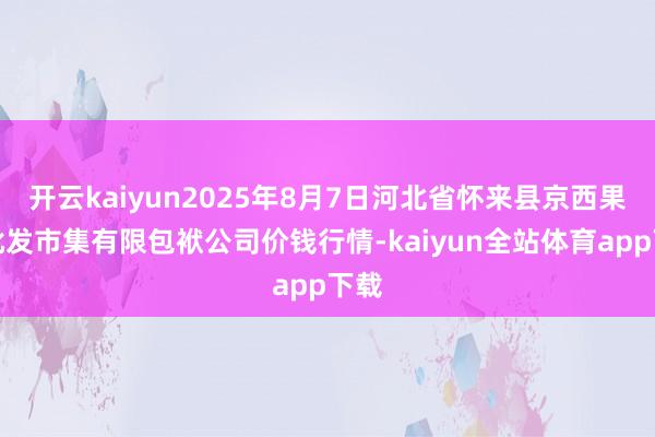 开云kaiyun2025年8月7日河北省怀来县京西果菜批发市集有限包袱公司价钱行情-kaiyun全站体育app下载
