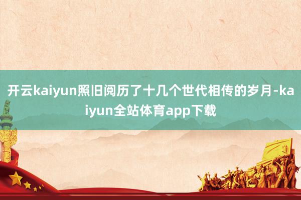 开云kaiyun照旧阅历了十几个世代相传的岁月-kaiyun全站体育app下载
