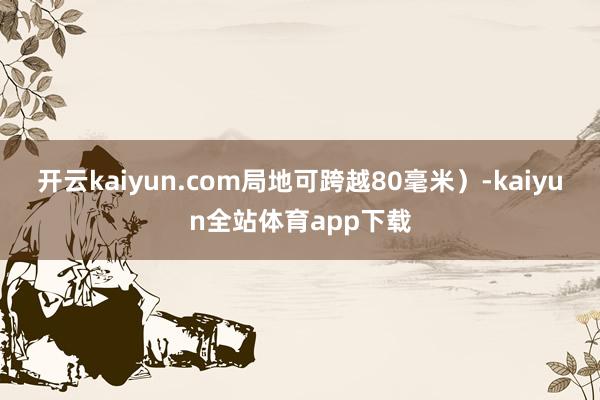 开云kaiyun.com局地可跨越80毫米）-kaiyun全站体育app下载