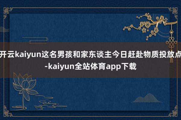 开云kaiyun这名男孩和家东谈主今日赶赴物质投放点-kaiyun全站体育app下载