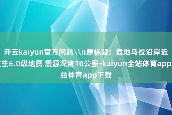 开云kaiyun官方网站\n原标题：危地马拉沿岸近海发生6.0级地震 震源深度10公里-kaiyun全站体育app下载
