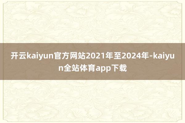 开云kaiyun官方网站2021年至2024年-kaiyun全站体育app下载
