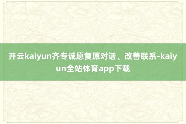 开云kaiyun齐专诚愿复原对话、改善联系-kaiyun全站体育app下载