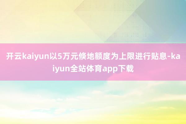 开云kaiyun以5万元倏地额度为上限进行贴息-kaiyun全站体育app下载