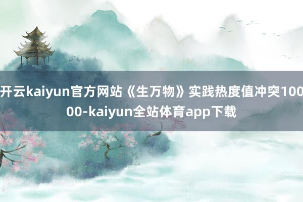 开云kaiyun官方网站《生万物》实践热度值冲突10000-kaiyun全站体育app下载