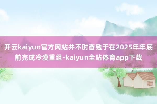 开云kaiyun官方网站并不时奋勉于在2025年年底前完成冷漠重组-kaiyun全站体育app下载
