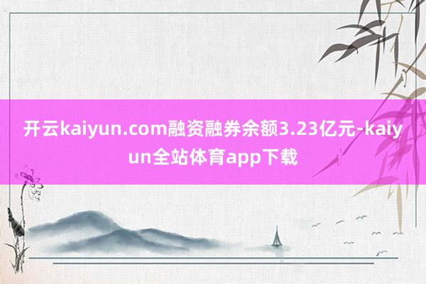 开云kaiyun.com融资融券余额3.23亿元-kaiyun全站体育app下载