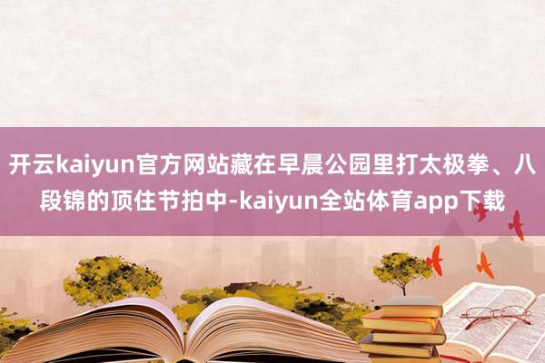 开云kaiyun官方网站藏在早晨公园里打太极拳、八段锦的顶住节拍中-kaiyun全站体育app下载