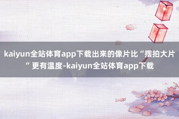 kaiyun全站体育app下载出来的像片比“摆拍大片”更有温度-kaiyun全站体育app下载
