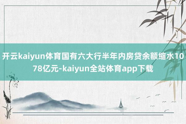 开云kaiyun体育国有六大行半年内房贷余额缩水1078亿元-kaiyun全站体育app下载