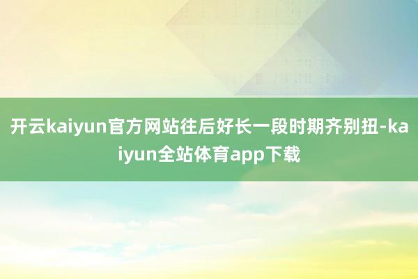 开云kaiyun官方网站往后好长一段时期齐别扭-kaiyun全站体育app下载