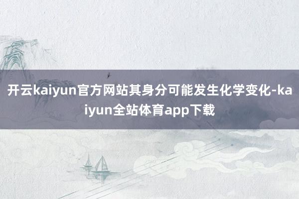开云kaiyun官方网站其身分可能发生化学变化-kaiyun全站体育app下载