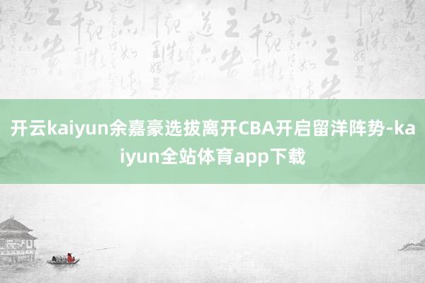 开云kaiyun余嘉豪选拔离开CBA开启留洋阵势-kaiyun全站体育app下载