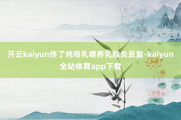 开云kaiyun终了纯母乳喂养乳腺炎反复-kaiyun全站体育app下载