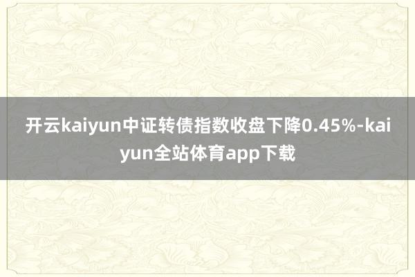 开云kaiyun 中证转债指数收盘下降0.45%-kaiyun全站体育app下载