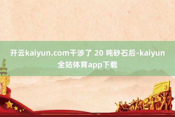 开云kaiyun.com干涉了 20 吨砂石后-kaiyun全站体育app下载