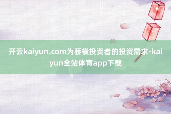 开云kaiyun.com为骄横投资者的投资需求-kaiyun全站体育app下载