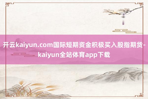 开云kaiyun.com国际短期资金积极买入股指期货-kaiyun全站体育app下载