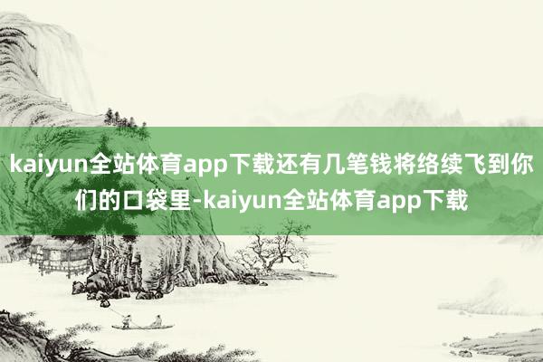 kaiyun全站体育app下载还有几笔钱将络续飞到你们的口袋里-kaiyun全站体育app下载