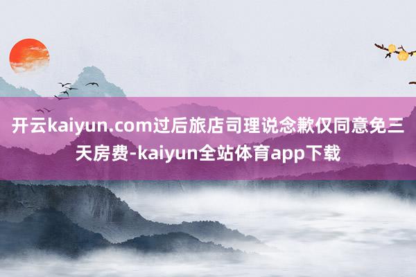 开云kaiyun.com过后旅店司理说念歉仅同意免三天房费-kaiyun全站体育app下载