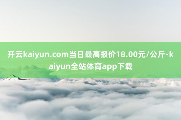 开云kaiyun.com当日最高报价18.00元/公斤-kaiyun全站体育app下载