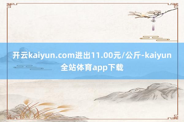 开云kaiyun.com进出11.00元/公斤-kaiyun全站体育app下载