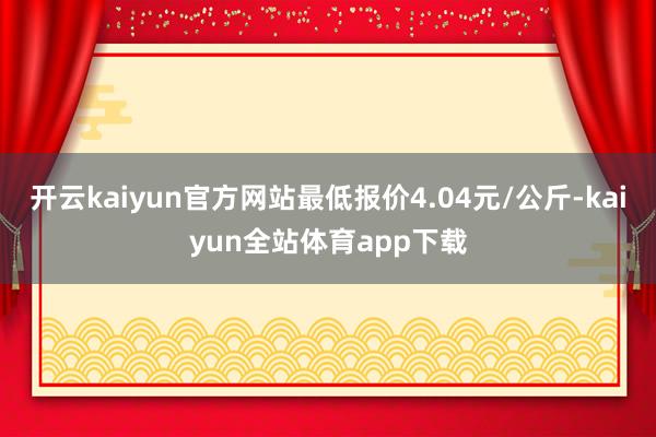 开云kaiyun官方网站最低报价4.04元/公斤-kaiyun全站体育app下载