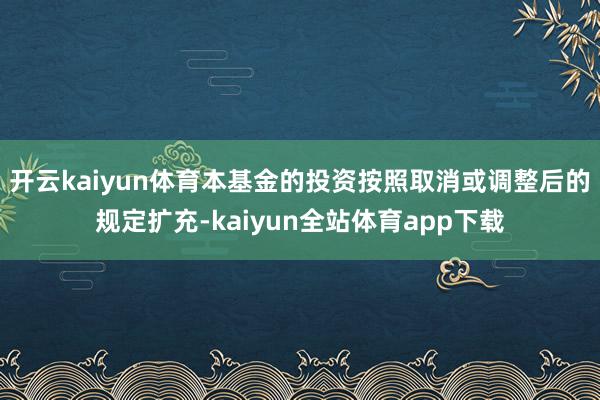 开云kaiyun体育本基金的投资按照取消或调整后的规定扩充-kaiyun全站体育app下载