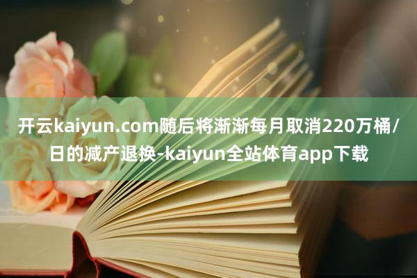 开云kaiyun.com随后将渐渐每月取消220万桶/日的减产退换-kaiyun全站体育app下载