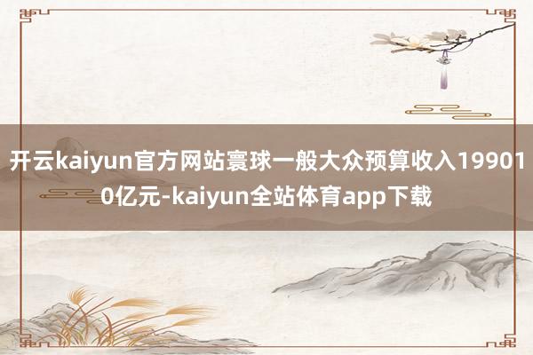 开云kaiyun官方网站寰球一般大众预算收入199010亿元-kaiyun全站体育app下载