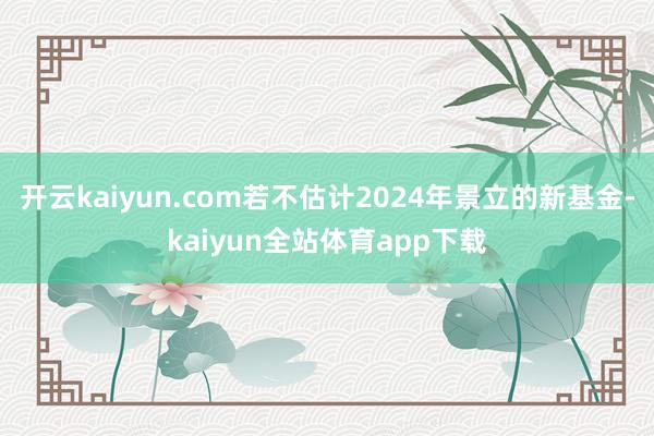 开云kaiyun.com若不估计2024年景立的新基金-kaiyun全站体育app下载