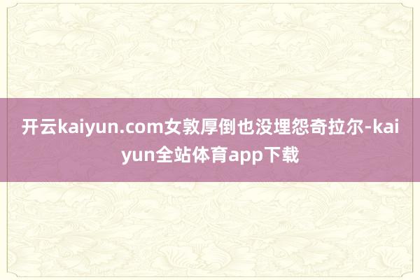 开云kaiyun.com女敦厚倒也没埋怨奇拉尔-kaiyun全站体育app下载