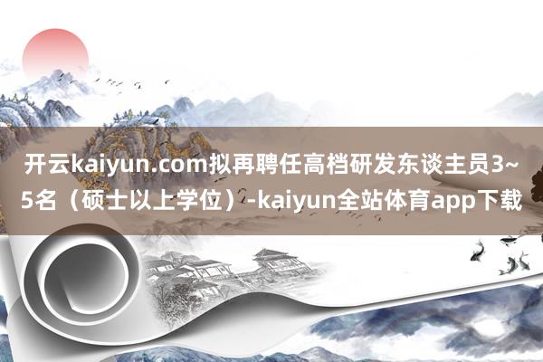 开云kaiyun.com拟再聘任高档研发东谈主员3~5名(硕士以上学位)-kaiyun全站体育app下载