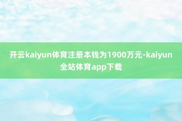 开云kaiyun体育注册本钱为1900万元-kaiyun全站体育app下载