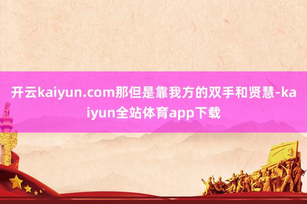 开云kaiyun.com那但是靠我方的双手和贤慧-kaiyun全站体育app下载