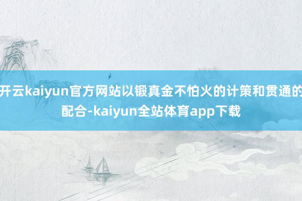 开云kaiyun官方网站以锻真金不怕火的计策和贯通的配合-kaiyun全站体育app下载