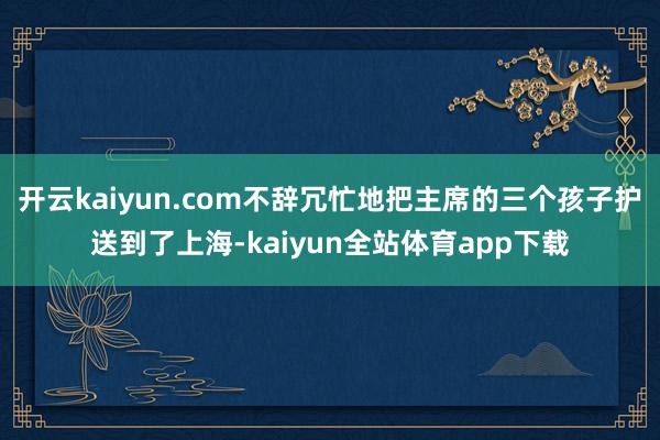 开云kaiyun.com不辞冗忙地把主席的三个孩子护送到了上海-kaiyun全站体育app下载