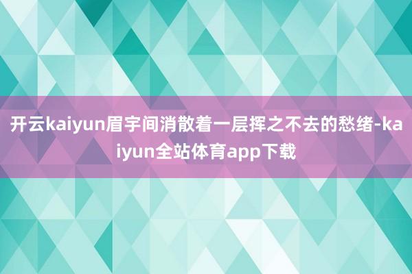 开云kaiyun眉宇间消散着一层挥之不去的愁绪-kaiyun全站体育app下载