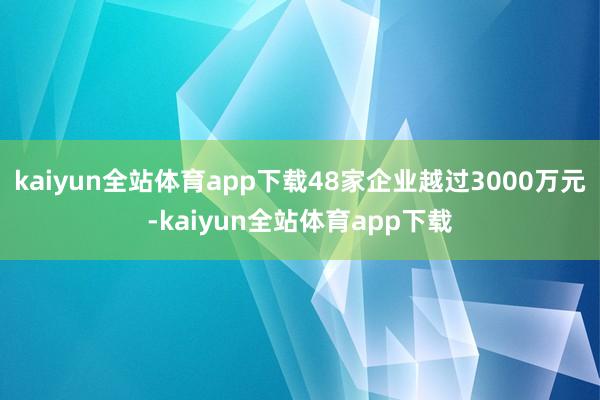 kaiyun全站体育app下载48家企业越过3000万元-kaiyun全站体育app下载