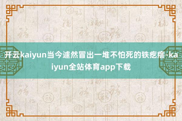 开云kaiyun当今遽然冒出一堆不怕死的铁疙瘩-kaiyun全站体育app下载