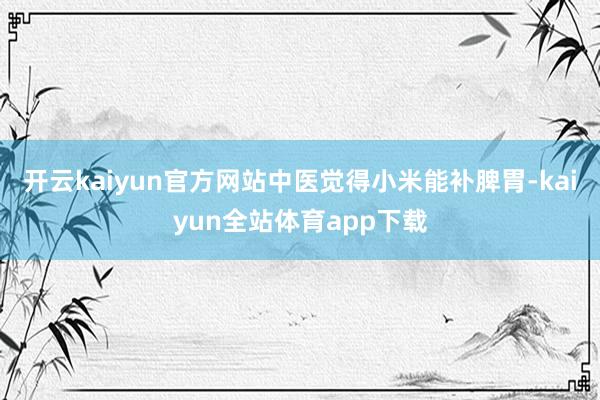 开云kaiyun官方网站中医觉得小米能补脾胃-kaiyun全站体育app下载