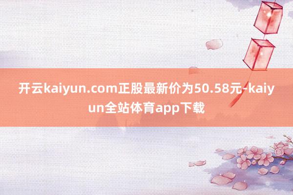 开云kaiyun.com正股最新价为50.58元-kaiyun全站体育app下载