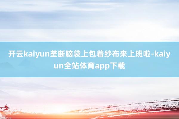 开云kaiyun垄断脑袋上包着纱布来上班啦-kaiyun全站体育app下载
