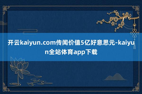 开云kaiyun.com传闻价值5亿好意思元-kaiyun全站体育app下载