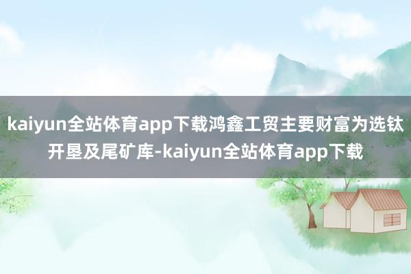 kaiyun全站体育app下载鸿鑫工贸主要财富为选钛开垦及尾矿库-kaiyun全站体育app下载