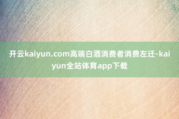 开云kaiyun.com高端白酒消费者消费左迁-kaiyun全站体育app下载
