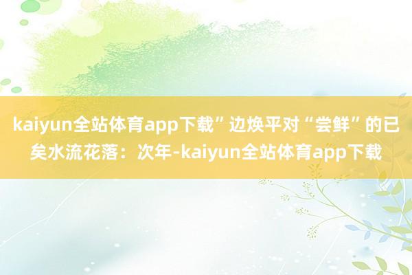 kaiyun全站体育app下载”边焕平对“尝鲜”的已矣水流花落：次年-kaiyun全站体育app下载