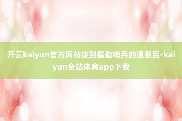 开云kaiyun官方网站接到握勤哨兵的通报后-kaiyun全站体育app下载